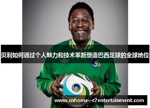 贝利如何通过个人魅力和技术革新塑造巴西足球的全球地位