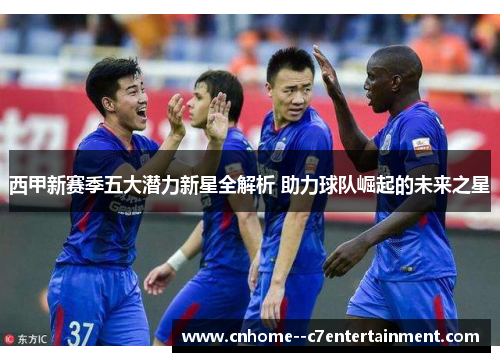西甲新赛季五大潜力新星全解析 助力球队崛起的未来之星