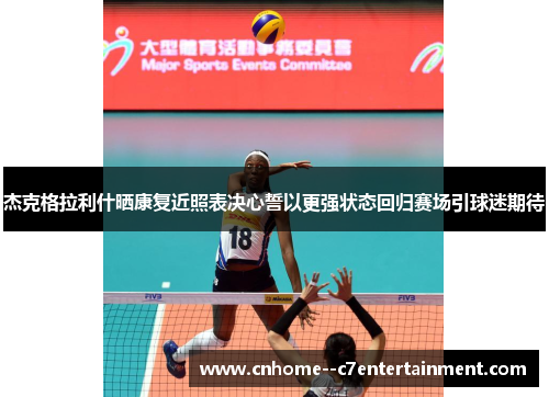 杰克格拉利什晒康复近照表决心誓以更强状态回归赛场引球迷期待