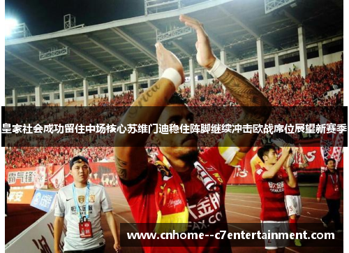 皇家社会成功留住中场核心苏维门迪稳住阵脚继续冲击欧战席位展望新赛季