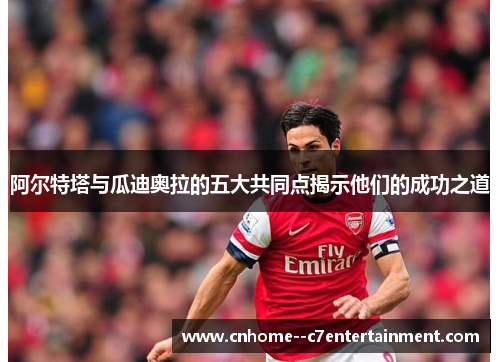 阿尔特塔与瓜迪奥拉的五大共同点揭示他们的成功之道