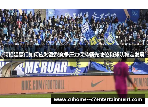 阿根廷豪门如何应对激烈竞争压力保持领先地位和球队稳定发展