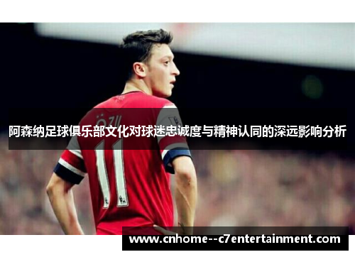 阿森纳足球俱乐部文化对球迷忠诚度与精神认同的深远影响分析