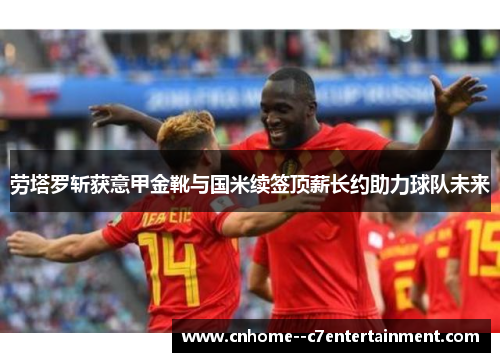 劳塔罗斩获意甲金靴与国米续签顶薪长约助力球队未来