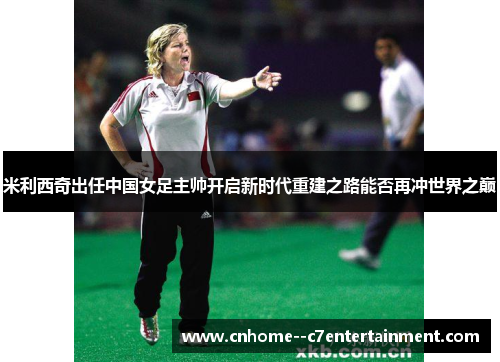 米利西奇出任中国女足主帅开启新时代重建之路能否再冲世界之巅